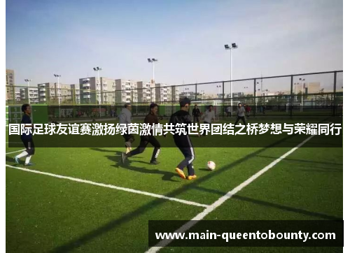国际足球友谊赛激扬绿茵激情共筑世界团结之桥梦想与荣耀同行 国际足球友谊赛激扬绿茵激情共筑世界团结之桥梦想与荣耀同行