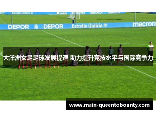 大洋洲女足足球发展提速 助力提升竞技水平与国际竞争力 大洋洲女足足球发展提速 助力提升竞技水平与国际竞争力